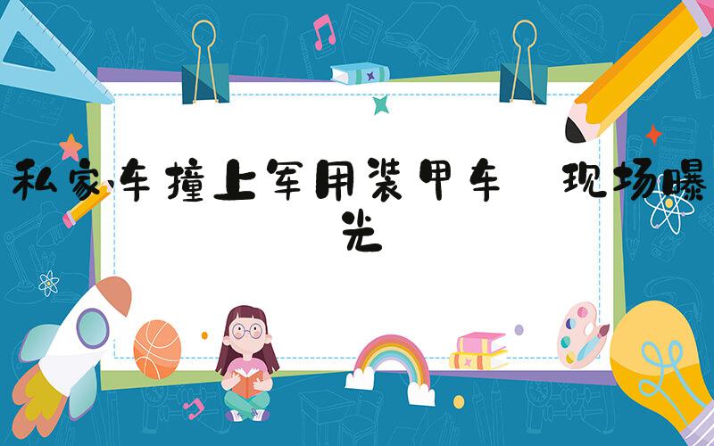 私家车撞上军用装甲车 现场曝光